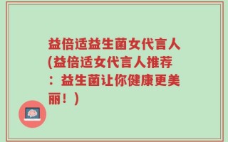 益倍适益生菌女代言人(益倍适女代言人推荐：益生菌让你健康更美丽！)