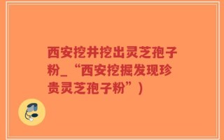 西安挖井挖出灵芝孢子粉_“西安挖掘发现珍贵灵芝孢子粉”)