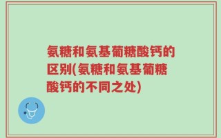 氨糖和氨基葡糖酸钙的区别(氨糖和氨基葡糖酸钙的不同之处)