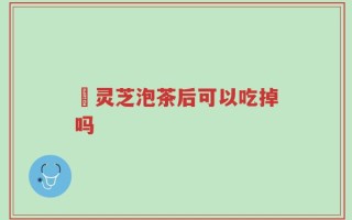 焄灵芝泡茶后可以吃掉吗