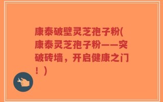 康泰破壁灵芝孢子粉(康泰灵芝孢子粉——突破砖墙，开启健康之门！)