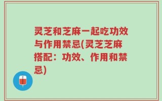 灵芝和芝麻一起吃功效与作用禁忌(灵芝芝麻搭配：功效、作用和禁忌)