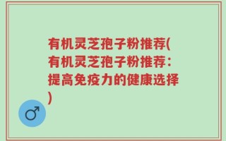 有机灵芝孢子粉推荐(有机灵芝孢子粉推荐：提高免疫力的健康选择)
