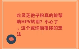 吃灵芝孢子粉真的能帮助HPV转阴？小心了，这个或许颠覆你的想法