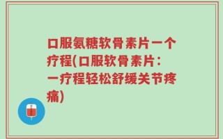 口服氨糖软骨素片一个疗程(口服软骨素片：一疗程轻松舒缓关节疼痛)