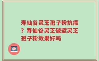 寿仙谷灵芝孢子粉抗癌？寿仙谷灵芝破壁灵芝孢子粉效果好吗