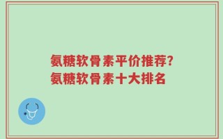 氨糖软骨素平价推荐？氨糖软骨素十大排名