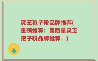 灵芝孢子粉品牌推荐(重磅推荐：高质量灵芝孢子粉品牌推荐！)