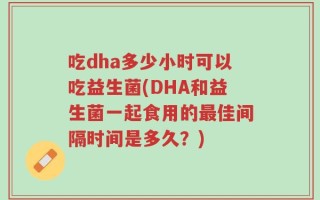 吃dha多少小时可以吃益生菌(DHA和益生菌一起食用的最佳间隔时间是多久？)