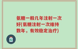 氨糖一般几年注射一次好(氨糖注射一次维持数年，有效稳定治疗)