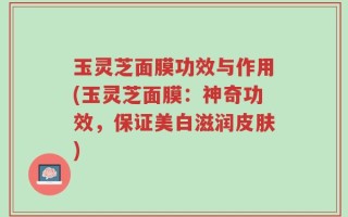 玉灵芝面膜功效与作用(玉灵芝面膜：神奇功效，保证美白滋润皮肤)