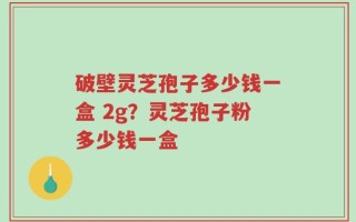 破壁灵芝孢子多少钱一盒 2g？灵芝孢子粉多少钱一盒