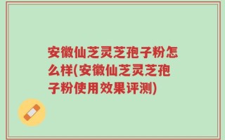 安徽仙芝灵芝孢子粉怎么样(安徽仙芝灵芝孢子粉使用效果评测)