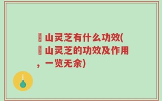矷山灵芝有什么功效(矷山灵芝的功效及作用，一览无余)