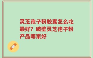 灵芝孢子粉胶囊怎么吃最好？破壁灵芝孢子粉产品哪家好