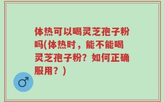 体热可以喝灵芝孢子粉吗(体热时，能不能喝灵芝孢子粉？如何正确服用？)