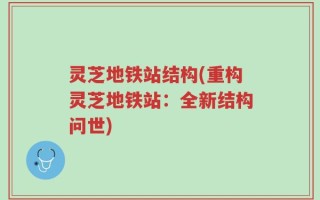 灵芝地铁站结构(重构灵芝地铁站：全新结构问世)