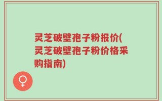 灵芝破壁孢子粉报价(灵芝破壁孢子粉价格采购指南)