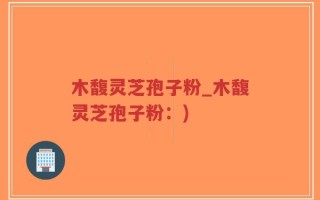 木馥灵芝孢子粉_木馥灵芝孢子粉：)