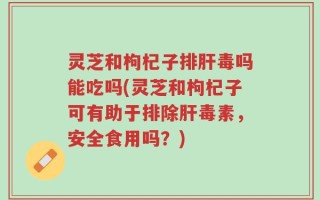 灵芝和枸杞子排肝毒吗能吃吗(灵芝和枸杞子可有助于排除肝毒素，安全食用吗？)