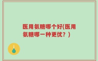 医用氨糖哪个好(医用氨糖哪一种更优？)