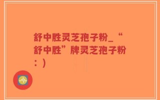 舒中胜灵芝孢子粉_“舒中胜”牌灵芝孢子粉：)