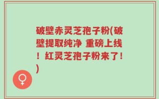 破壁赤灵芝孢子粉(破壁提取纯净 重磅上线！红灵芝孢子粉来了！)