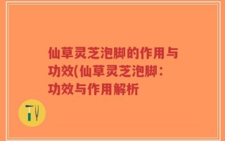 仙草灵芝泡脚的作用与功效(仙草灵芝泡脚：功效与作用解析