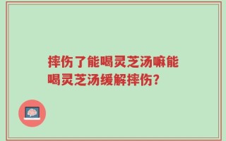 摔伤了能喝灵芝汤嘛能喝灵芝汤缓解摔伤？