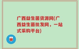 广西益生菌货源网(广西益生菌批发网，一站式采购平台)