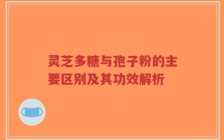 灵芝多糖与孢子粉的主要区别及其功效解析