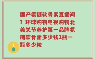 国产氨糖软骨素直播间？环球购物电视购物北美关节养护第一品牌氨糖软骨素多少钱1瓶一瓶多少粒