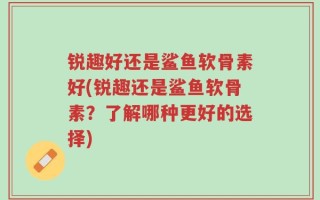 锐趣好还是鲨鱼软骨素好(锐趣还是鲨鱼软骨素？了解哪种更好的选择)