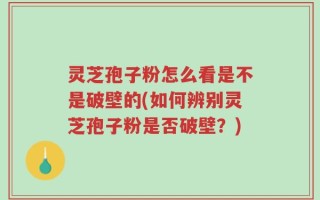 灵芝孢子粉怎么看是不是破壁的(如何辨别灵芝孢子粉是否破壁？)