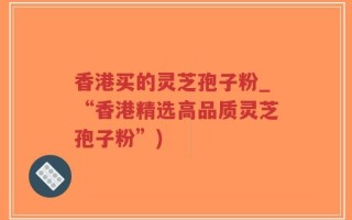 香港买的灵芝孢子粉_“香港精选高品质灵芝孢子粉”)