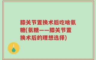 膝关节置换术后吃啥氨糖(氨糖——膝关节置换术后的理想选择)