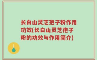 长白山灵芝孢子粉作用功效(长白山灵芝孢子粉的功效与作用简介)