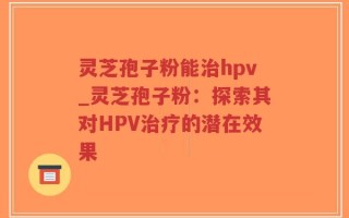 灵芝孢子粉能治hpv_灵芝孢子粉：探索其对HPV治疗的潜在效果