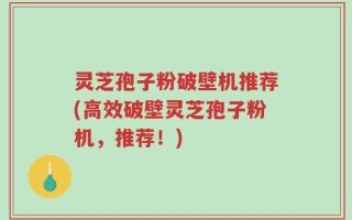 灵芝孢子粉破壁机推荐(高效破壁灵芝孢子粉机，推荐！)