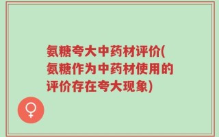 氨糖夸大中药材评价(氨糖作为中药材使用的评价存在夸大现象)
