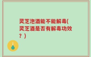 灵芝泡酒能不能解毒(灵芝酒是否有解毒功效？)