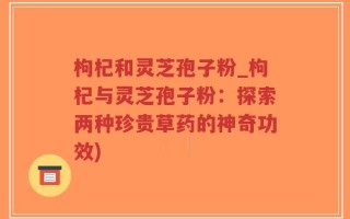 枸杞和灵芝孢子粉_枸杞与灵芝孢子粉：探索两种珍贵草药的神奇功效)