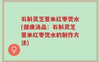 石斛灵芝薏米红枣煲水(健康汤品：石斛灵芝薏米红枣煲水的制作方法)