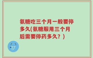 氨糖吃三个月一般要停多久(氨糖服用三个月后需要停药多久？)