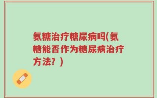 氨糖治疗糖尿病吗(氨糖能否作为糖尿病治疗方法？)