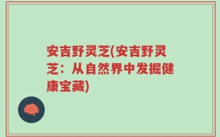 安吉野灵芝(安吉野灵芝：从自然界中发掘健康宝藏)