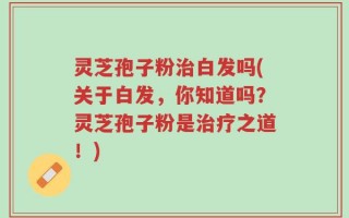 灵芝孢子粉治白发吗(关于白发，你知道吗？灵芝孢子粉是治疗之道！)