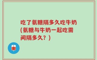 吃了氨糖隔多久吃牛奶(氨糖与牛奶一起吃需间隔多久？)