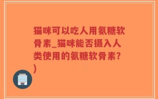 猫咪可以吃人用氨糖软骨素_猫咪能否摄入人类使用的氨糖软骨素？)