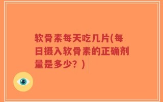 软骨素每天吃几片(每日摄入软骨素的正确剂量是多少？)